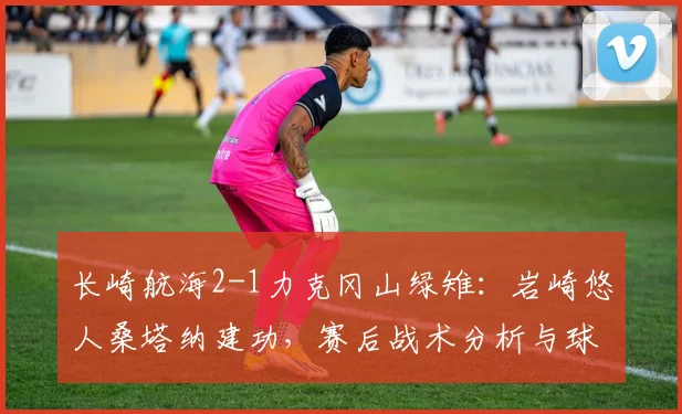 长崎航海2-1力克冈山绿雉：岩崎悠人桑塔纳建功，赛后战术分析与球员点评