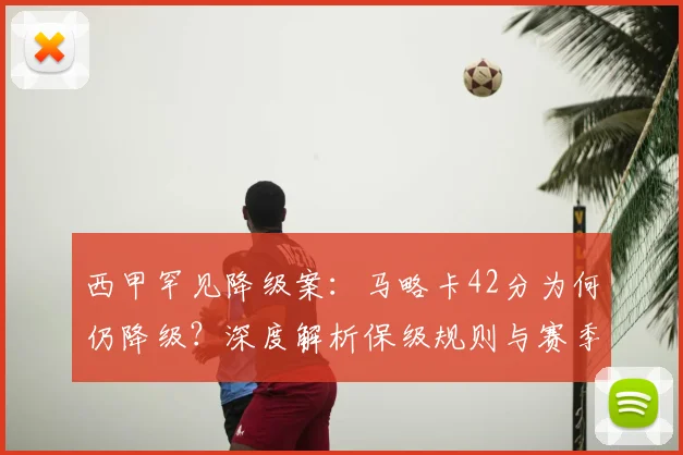 西甲罕见降级案:马略卡42分为何仍降级?深度解析保级规则与赛季玄机