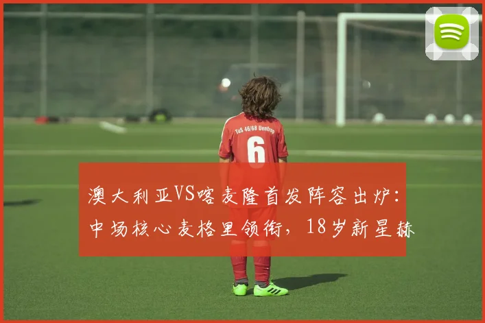 澳大利亚VS喀麦隆首发阵容出炉:中场核心麦格里领衔,18岁新星赫林顿迎国家队首秀看点解析