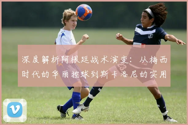 深度解析阿根廷战术演变：从梅西时代的华丽控球到斯卡洛尼的实用主义夺冠之路
