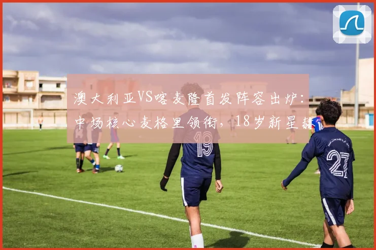 澳大利亚VS喀麦隆首发阵容出炉：中场核心麦格里领衔，18岁新星赫林顿迎国家队首秀看点解析
