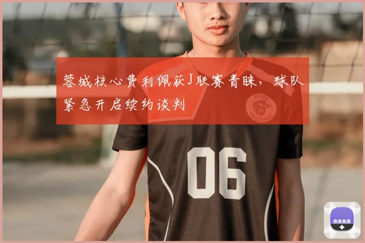 蓉城核心费利佩获J联赛青睐，球队紧急开启续约谈判