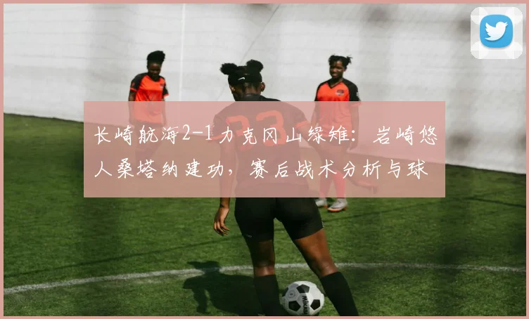 长崎航海2-1力克冈山绿雉：岩崎悠人桑塔纳建功，赛后战术分析与球员点评